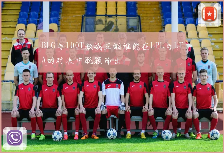 BLG与100T激战正酣谁能在LPL与LTA的对决中脱颖而出