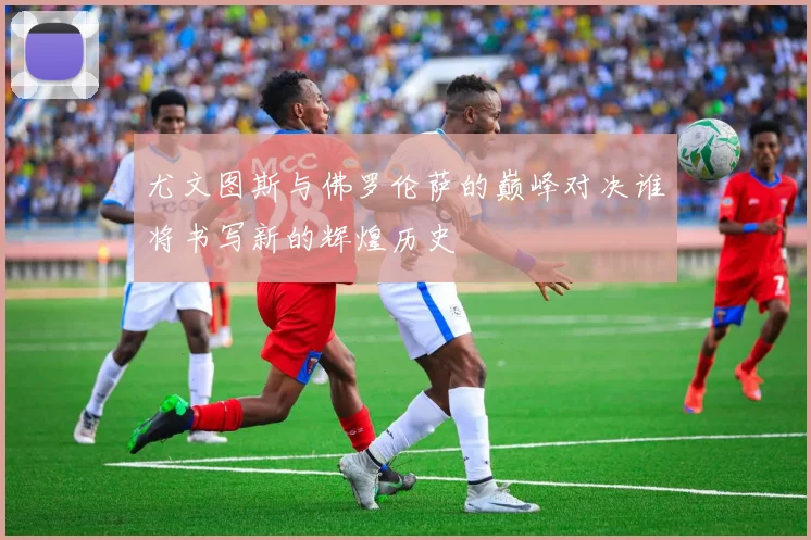 尤文图斯与佛罗伦萨的巅峰对决谁将书写新的辉煌历史