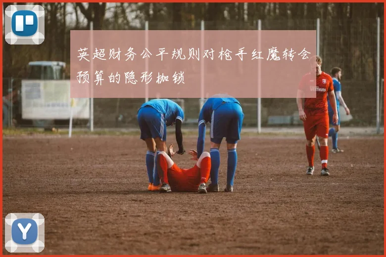英超财务公平规则对枪手红魔转会预算的隐形枷锁