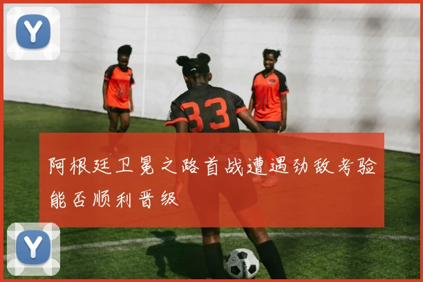 阿根廷卫冕之路首战遭遇劲敌考验能否顺利晋级