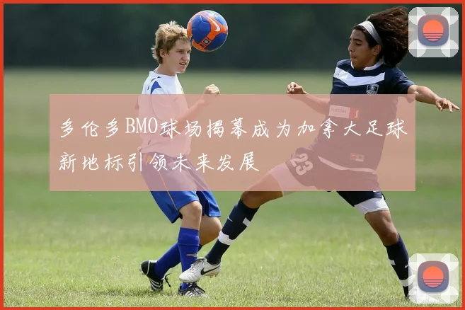 多伦多BMO球场揭幕成为加拿大足球新地标引领未来发展