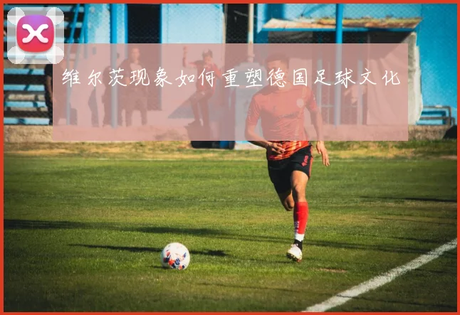 维尔茨现象如何重塑德国足球文化