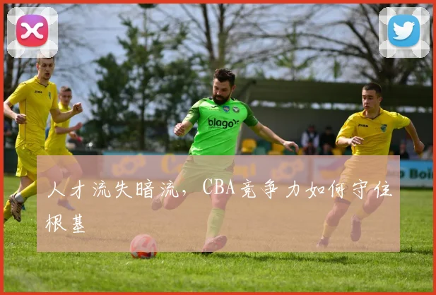 人才流失暗流，CBA竞争力如何守住根基