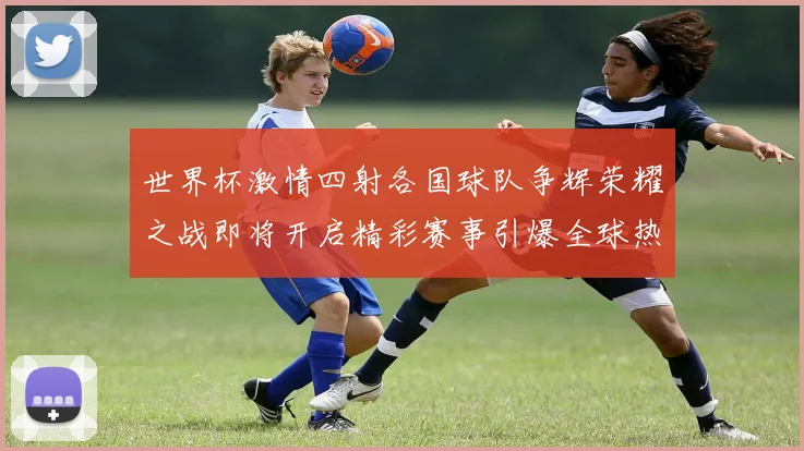 世界杯激情四射各国球队争辉荣耀之战即将开启精彩赛事引爆全球热情