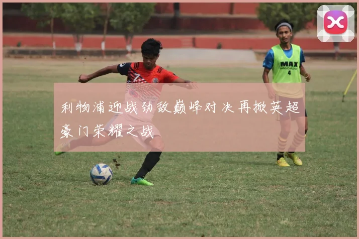 利物浦迎战劲敌巅峰对决再掀英超豪门荣耀之战