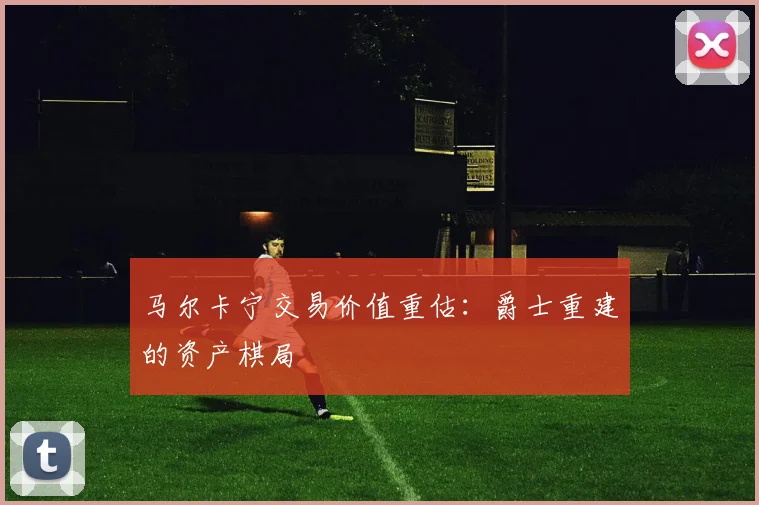 马尔卡宁交易价值重估：爵士重建的资产棋局