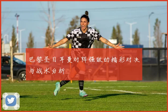 巴黎圣日耳曼对阵强敌的精彩对决与战术分析