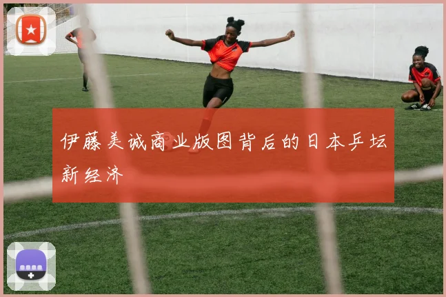 伊藤美诚商业版图背后的日本乒坛新经济