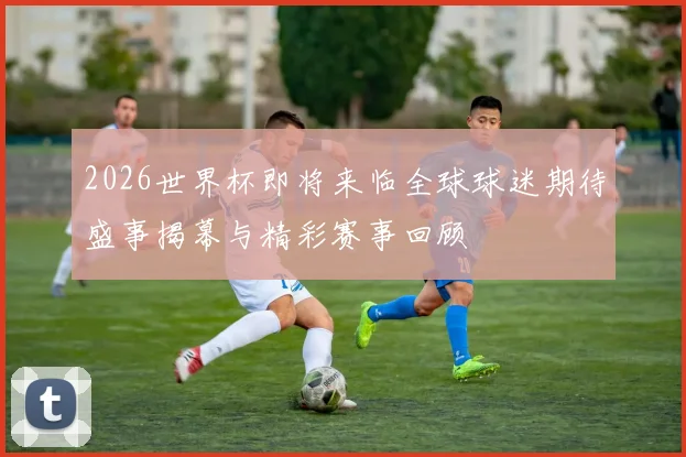 2026世界杯即将来临全球球迷期待盛事揭幕与精彩赛事回顾
