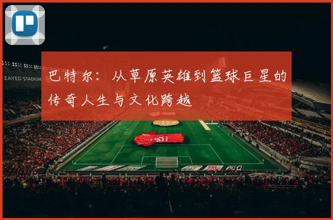 巴特尔：从草原英雄到篮球巨星的传奇人生与文化跨越