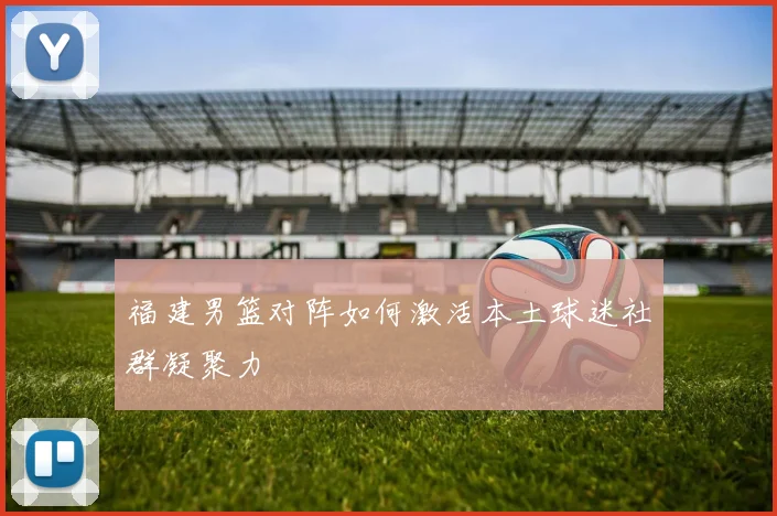 福建男篮对阵如何激活本土球迷社群凝聚力